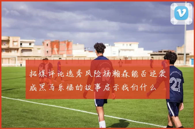 拓媒评论选秀风险杨瀚森能否逆袭成黑马乐福的故事启示我们什么