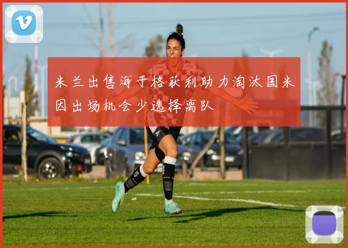 米兰出售海于格获利助力淘汰国米因出场机会少选择离队