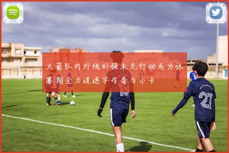 火箭队内外线补强未见行动或为休赛期全力追逐字母哥与小卡