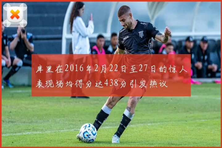库里在2016年2月22日至27日的惊人表现场均得分达438分引发热议