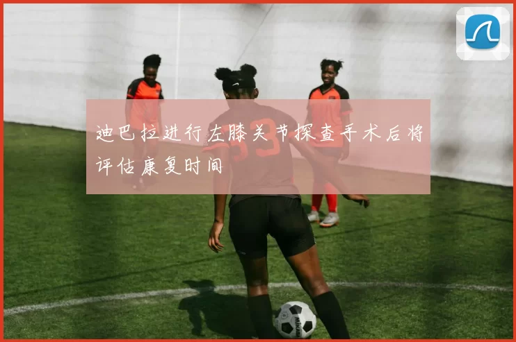 迪巴拉进行左膝关节探查手术后将评估康复时间