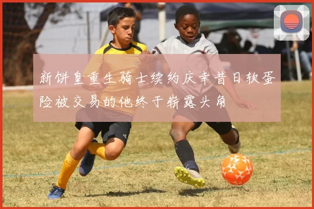 新饼皇重生骑士续约庆幸昔日软蛋险被交易的他终于崭露头角