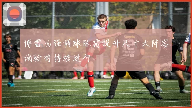 博雷戈强调球队需提升尺寸大阵容试验将持续进行
