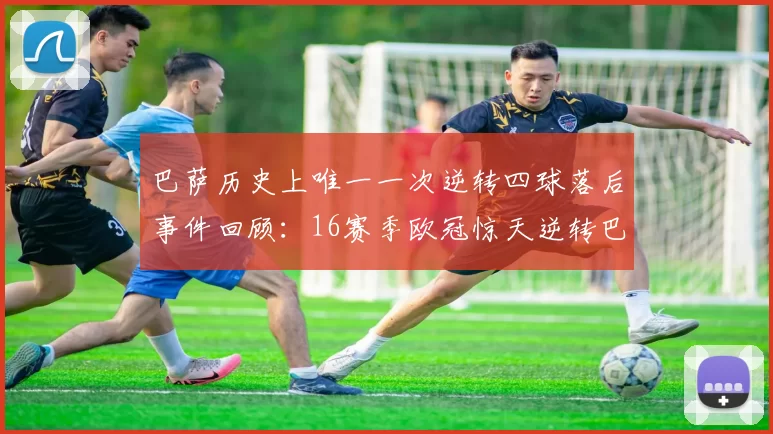 巴萨历史上唯一一次逆转四球落后事件回顾：16赛季欧冠惊天逆转巴黎