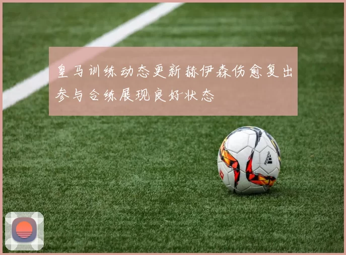 皇马训练动态更新赫伊森伤愈复出参与合练展现良好状态