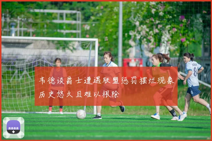 韦德谈爵士遭遇联盟惩罚摆烂现象历史悠久且难以根除
