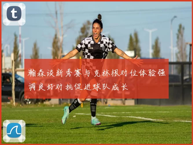 瀚森谈新秀赛与克林根对位体验强调良好对抗促进球队成长