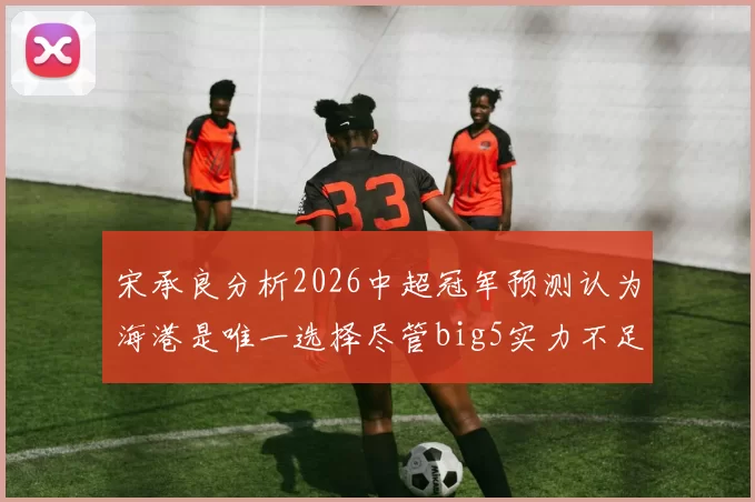 宋承良分析2026中超冠军预测认为海港是唯一选择尽管big5实力不足