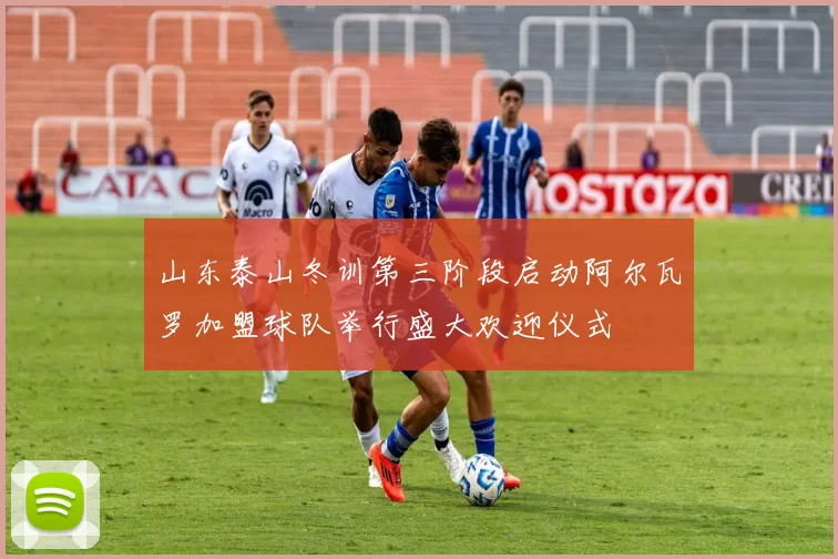 山东泰山冬训第三阶段启动阿尔瓦罗加盟球队举行盛大欢迎仪式
