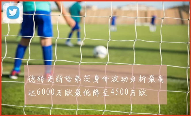 德转更新哈弗茨身价波动分析最高达6000万欧最低降至4500万欧